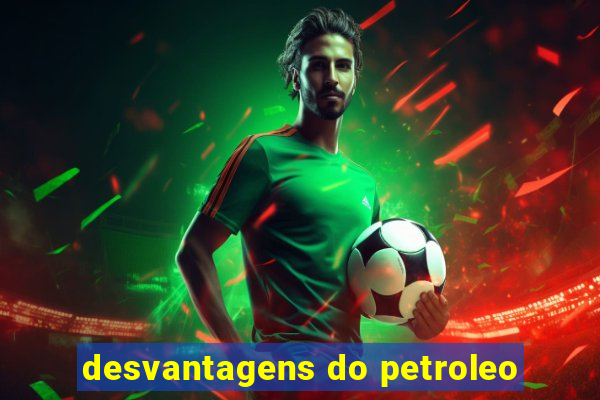 desvantagens do petroleo